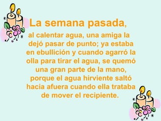 La semana pasada , al calentar agua, una amiga la dejó pasar de punto; ya estaba en ebullición y cuando agarró la olla para tirar el agua, se quemó una gran parte de la mano, porque el agua hirviente saltó hacia afuera cuando ella trataba de mover el recipiente.  