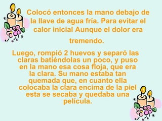 Colocó entonces la mano debajo de la llave de agua fría.   Para evitar el calor inicial   Aunque el dolor era tremendo.   Luego, rompió 2 huevos y separó las claras batiéndolas un poco, y puso en la mano esa cosa floja, que era la clara. Su mano estaba tan quemada que, en cuanto ella colocaba la clara encima de la piel esta se secaba y quedaba una película. 