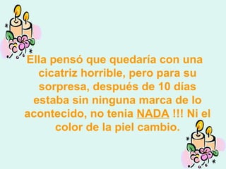 Ella pensó que quedaría con una cicatriz horrible, pero para su sorpresa, después de 10 días estaba sin ninguna marca de lo acontecido, no tenia  NADA  !!! Ni el color de la piel cambio. 