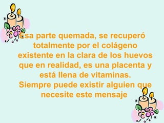 Esa parte quemada, se recuperó totalmente por el colágeno existente en la clara de los huevos que en realidad, es una placenta y está llena de vitaminas. Siempre puede existir alguien que necesite este mensaje  