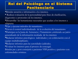 Rol del Psicólogo en el Sistema
            Penitenciario
Brindar atención e información a los internos.
 Realizar evaluación de la personalidad para fines de clasificación,
diagnostico y pronostico de los internos.
Desarrollar las herramientas necesarias que ayudan a los internos a
adaptarse
Fijar y ejecutar métodos de tratamiento.
Llevar el control individualizado de la evolución del tratamiento.
Participar en la Junta de Asistencia y Tratamiento ,emitiendo un juicio
generalizado de la información recabada de los internos
Redactar informes psicológicos individuales y en colaboración con el
equipo multidisciplinario.
Redactar informes para las autoridades judiciales.
Evaluar los internos para el proceso de conyugal.
Brindar pre y post consejería a pacientes VIH positivo y pacientes con
enfermedades crónicas.
 