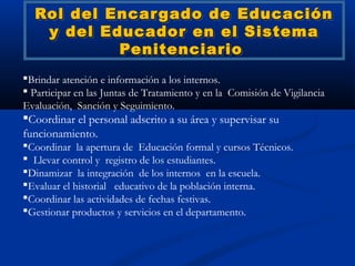 Rol del Encar gado de Educación
   y del Educador en el Sistema
           Penitenciario
Brindar atención e información a los internos.
 Participar en las Juntas de Tratamiento y en la Comisión de Vigilancia
Evaluación, Sanción y Seguimiento.
Coordinar el personal adscrito a su área y supervisar su
funcionamiento.
Coordinar la apertura de Educación formal y cursos Técnicos.
  Llevar control y registro de los estudiantes.
Dinamizar la integración de los internos en la escuela.
Evaluar el historial educativo de la población interna.
Coordinar las actividades de fechas festivas.
Gestionar productos y servicios en el departamento.
 