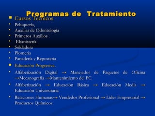 Programas de Tratamiento
   Cursos Técnicos
   Peluquería,
   Auxiliar de Odontología
   Primeros Auxilios
    Ebanistería
   Soldadura
   Plomería
   Panadería y Repostería
   Educación Progresiva.
   Alfabetización Digital → Manejador de Paquetes de Oficina
    →Mecanografía →Mantenimiento del PC.
   Alfabetización → Educación Básica → Educación Media →
    Educación Universitaria
   Relaciones Humanas→ Vendedor Profesional → Líder Empresarial →
    Productos Químicos
 