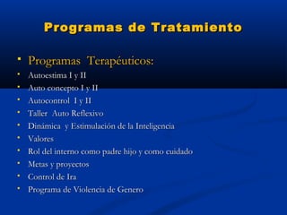 Programas de Tratamiento

   Programas Terapéuticos:
   Autoestima I y II
   Auto concepto I y II
   Autocontrol I y II
   Taller Auto Reflexivo
   Dinámica y Estimulación de la Inteligencia
   Valores
   Rol del interno como padre hijo y como cuidado
   Metas y proyectos
   Control de Ira
   Programa de Violencia de Genero
 