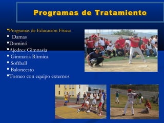 Programas de Tratamiento

Programas de Educación Física:
 Damas
Dominó
Ajedrez Gimnasia
 Gimnasia Rítmica.
 Softball
 Baloncesto
Torneo con equipo externos
 