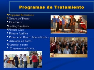 Programas de Tratamiento
Programas Recreativos:
 Grupo de Teatro.
 Cine Foro
Canto y Guitarra
Pintura Óleo
 Pintura Acrílica
 Pintura del Rostro Manualidades
 Artesanía en barro
Karaoke y coro
 Concursos artísticos.
 