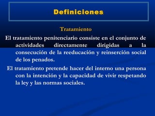 Definiciones

                      Tratamiento
El tratamiento penitenciario consiste en el conjunto de
    actividades     directamente    dirigidas    a    la
    consecución de la reeducación y reinserción social
    de los penados.
El tratamiento pretende hacer del interno una persona
    con la intención y la capacidad de vivir respetando
    la ley y las normas sociales.
 