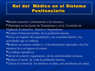 Rol del Médico en el Sistema
             Penitenciario

Brindar atención e información a los internos.
 Participar en las Juntas de Tratamiento y en la Comisión de
Vigilancia Evaluación, Sanción y Seguimiento.
Evaluar el historial médico de la población interna
Llevar un registro del seguimiento y las consultas diarias y las
actividades que se realicen.
Realizar un examen médico y el levantamiento adecuado a los/las
internos/as a su ingreso al centro
Coordinar operativos.
Llevar el control y seguimiento de las enfermedades crónicas
Realizar el menú de toda la población interna.
 Llevar el control de los internos en dieta por problemas de salud.
 