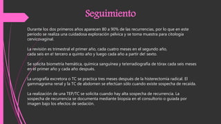Durante los dos primeros años aparecen 80 a 90% de las recurrencias, por lo que en este
periodo se realiza una cuidadosa exploración pélvica y se toma muestra para citología
cervicovaginal.
La revisión es trimestral el primer año, cada cuatro meses en el segundo año,
cada seis en e! tercero a quinto año y luego cada año a partir de! sexto.
Se solicita biometría hemática, química sanguínea y te!erradiografía de tórax cada seis meses
en el primer año y cada año después.
La urografía excretora o TC se practica tres meses después de la histerectomía radical. El
gammagrama renal y la TC de abdomen se efectúan sólo cuando existe sospecha de recaída.
La realización de una TEP/TC se solicita cuando hay alta sospecha de recurrencia. La
sospecha de recurrencia se documenta mediante biopsia en el consultorio o guiada por
imagen bajo los efectos de sedación.
Seguimiento
 