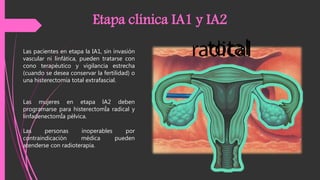 Las pacientes en etapa la IA1, sin invasión
vascular ni linfática, pueden tratarse con
cono terapéutico y vigilancia estrecha
(cuando se desea conservar la fertilidad) o
una histerectomía total extrafascial.
Etapa clínica IA1 y IA2
Las mujeres en etapa lA2 deben
programarse para histerectomÍa radical y
linfadenectomÍa pélvica.
Las personas inoperables por
contraindicación médica pueden
atenderse con radioterapia.
 