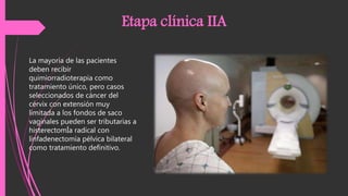 La mayoría de las pacientes
deben recibir
quimiorradioterapia como
tratamiento único, pero casos
seleccionados de cáncer del
cérvix con extensión muy
limitada a los fondos de saco
vaginales pueden ser tributarias a
histerectomÍa radical con
linfadenectomía pélvica bilateral
como tratamiento definitivo.
Etapa clínica IIA
 