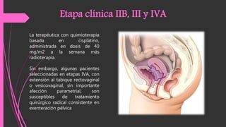 Sin embargo, algunas pacientes
seleccionadas en etapas IVA, con
extensión al tabique rectovaginal
o vesicovaginal, sin importante
afección parametrial, son
susceptibles de tratamiento
quirúrgico radical consistente en
exenteración pélvica
Etapa clínica IIB, III y IVA
La terapéutica con quimioterapia
basada en cisplatino,
administrada en dosis de 40
mg/m2 a la semana más
radioterapia.
 