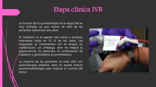 La función de la quimioterapia en la etapa IVB es
muy limitada, ya que menos de 20% de las
pacientes sobreviven dos años.
El cisplatino es el agente más activo y produce
respuestas hasta en 31 % de los casos. Las
respuestas se incrementan con la terapia en
combinación; sin embargo, esto no mejora la
supervivencia. En particular, la combinación de
cisplatino y gemcitabina es prometedora.
La mayoría de las pacientes se trata sólo con
quimioterapia paliativa, pero se puede ofrecer
quimiorradioterapia para mejorar e! control del
tumor.
Etapa clínica IVB
 