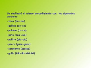 Se realizará el mismo procedimiento con los siguientes
animales:
-vaca (mu-mu)
-gallina (co-co)
-paloma (cu-cu)
-pato (cua-cua)
-pollito (pio-pio)
-perro (guau-guau)
-serpiente (ssssss)
-gallo (kikiriki-kikiriki)
 