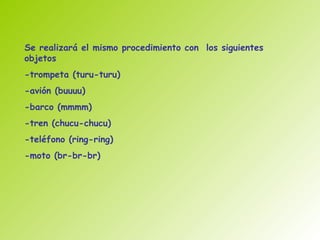 Se realizará el mismo procedimiento con los siguientes
objetos
-trompeta (turu-turu)
-avión (buuuu)
-barco (mmmm)
-tren (chucu-chucu)
-teléfono (ring-ring)
-moto (br-br-br)
 