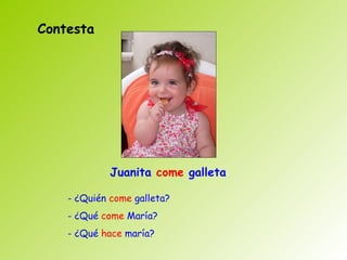 Contesta




             Juanita come galleta

    - ¿Quién come galleta?
    - ¿Qué come María?
    - ¿Qué hace maría?
 