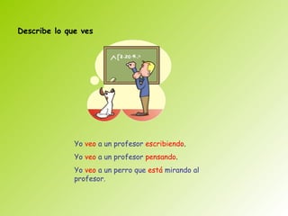 Describe lo que ves




              Yo veo a un profesor escribiendo.
              Yo veo a un profesor pensando.
              Yo veo a un perro que está mirando al
              profesor.
 