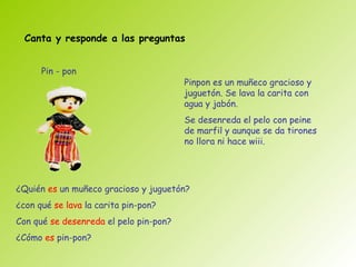 Canta y responde a las preguntas


      Pin - pon
                                        Pinpon es un muñeco gracioso y
                                        juguetón. Se lava la carita con
                                        agua y jabón.
                                        Se desenreda el pelo con peine
                                        de marfil y aunque se da tirones
                                        no llora ni hace wiii.




¿Quién es un muñeco gracioso y juguetón?
¿con qué se lava la carita pin-pon?
Con qué se desenreda el pelo pin-pon?
¿Cómo es pin-pon?
 