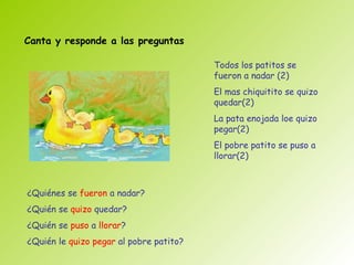 Canta y responde a las preguntas

                                         Todos los patitos se
                                         fueron a nadar (2)
                                         El mas chiquitito se quizo
                                         quedar(2)
                                         La pata enojada loe quizo
                                         pegar(2)
                                         El pobre patito se puso a
                                         llorar(2)



¿Quiénes se fueron a nadar?
¿Quién se quizo quedar?
¿Quién se puso a llorar?
¿Quién le quizo pegar al pobre patito?
 