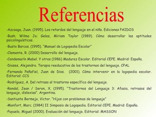 -Azcoaga, Juan. (1995). Los retardos del lenguaje en el niño. Ediciones PAIDOS
-Bush. Wilma Jo; Geles, Miriam Taylor (1989). Cómo desarrollar las aptitudes
psicolinguísticas.
-Busto Barcos. (1995). “Manuel de Logopedia Escolar”
-Clemente, R. (2000) Desarrollo del lenguaje.
-Condemarín Mabel. Y otros (1986) Madurez Escolar. Editorial CEPE. Madrid: España.
-Dioses, Alejandro. Terapia reeducativa de los trastornos del lenguaje. CPAL
-Fernando Peñafiel, Juan de Dios.      (2001). Cómo intervenir en la logopedia escolar.
Editorial: CCS
-Rodríguez, A. Del retraso al trastorno específico del lenguaje.
-Rondal, Jean / Seron, X. (1995). “Trastornos del Lenguaje 3: Afasia, retrasos del
lenguaje, dislexias”. Argentina.
-Santiuste Bermejo, Victor. “Hijos con problemas de lenguaje”
-Monfort, Marc. (1984) II Simposio de Logopedia. Editorial CEPE. Madrid: España.
-Puyuelo, Miguel (2000). Evaluación del lenguaje. Editorial: MASSON
 