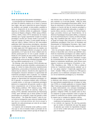 A F o n d o
2
desde una perspectiva básicamente metodológica.
La preocupación por fundamentar la práctica profesio-
nal sobre la evidencia empírica no es nueva y comenzó
hace siglos, sólo que la aparición de nuevos instrumen-
tos analíticos, por ejemplo, el meta-análisis, posibilitó la
labor de integración de las investigaciones empíricas
dispersas en distintos ámbitos de publicación. Trabajos
como los de Shapiro y Shapiro, (1982), Lipsey y Wilson,
(1993) y Smith y Glass (1977) demostraron de manera
definitiva que el grupo experimental receptor de terapia
psicológica excedía por término medio el percentil 75
respecto al grupo de control. El meta-análisis llevado a
cabo por Lipsey y Wilson (1993) de 302 meta-análisis
publicados sobre intervenciones psicológicas, educativas
y conductuales concluyó que el tamaño medio del efecto
es media sigma (de 0.40 sigmas) para los estudios con
alta calidad metodológica (diseños con grupo de control
equivalente) y 0.37 para los de menor calidad como los
diseños pretest-post-test. En red se puede consultar un
listado de 254 estudios de meta-análisis de psicoterapia
compilado por Glenn A. Phillips y William R, Shadish
(http://faculty.ucmerced.edu/wshadish/psychotherapy.h
tm) cuya última actualización es de 11/11/2003.
Sin embargo, años antes Eysenck (1952) afirmaba que
entre el grupo de pacientes sometidos a psicoterapia y el
grupo de control no había diferencias estadísticamente
significativas, provocando un movimiento de debate que
todavía hoy da coletazos. Durante los años siguientes los
investigadores desearon demostrar la superioridad del
tratamiento psicológico sobre el placebo. Los resultados
a día de hoy de los meta-análisis anteriormente citados,
apoyan la superioridad del tratamiento psicológico so-
bre el placebo, en ocasiones también sobre el fármaco,
y cuando menos, es cierto que el tratamiento psicológico
potencia la recuperación del paciente cuando se admi-
nistra conjuntamente con el fármaco (Barlow, 1994,
1996; Barlow y Hoffman, 1997; Dobson y Craig, 1998).
Los resultados del estudio de Luborsky, Singer y Lu-
borsky (1975), obtenidos anteriormente por Rosenzweig
(1936), quien afirmaba que el efecto positivo de todas
psicoterapias era semejante (“todos han ganado y todos
tienen premio”, “The Dodo Bird Verdict”), abrió un nue-
vo frente de investigación cuyos esfuerzos estaban dirigi-
dos hacía el descubrimiento del efecto propio y
específico de cada psicoterapia así como de sus compo-
nentes diferenciadores.
La respuesta ante la demanda social, política y econó-
mica que se vivía en Estados Unidos a principios de los
años noventa que exigía conocer qué tipo de terapia era
más efectiva ante un listado de más de 400 psicotera-
pias existentes en el mercado (Beutler, 1998) fue dada
por la American Psychological Association (APA). Con el
deseo de determinar la eficacia de los tratamientos psi-
cológicos en función del tipo de trastorno psicológico y
elaborar guías de tratamiento adecuadas a cualquier si-
tuación clínica concreta, la división 12 (Clinical Psycho-
logy), presidida entonces por David Barlow, de la
American Psychological Association (APA) y a instancias
de la Sección III (Society for a Science of Clinical Psycho-
logy, http://pantheon.yale.edu/~tat22/), creó en 1993
un grupo de trabajo sobre promoción y difusión de los
tratamientos psicológicos (Task Force on Promotion and
Dissemination of Psychological Procedures, http://pant-
heon.yale.edu/~tat22/empirically_supported_treat-
ments.htm).
Entre los principales objetivos del Grupo de Trabajo
destaca el desarrollar unos criterios que delimiten clara-
mente los tratamientos psicológicos con validez empírica
y, en consecuencia, recomendarlos para utilización clíni-
ca (Mustaca, 2004). Dos informes inmediatos recogen
las recomendaciones del Grupo de Trabajo junto con el
listado de tratamientos identificados como eficaces para
algunos trastornos psicológicos (Chambless y cols.,
1996; Chambless y cols., 1998). En 1996 se cambia el
término de “tratamiento empíricamente validado” por el
de “con apoyo empírico” (“empirically supported treat-
ments”, Kendall, 1998) y en el informe de 1998 aparece
por primera vez la distinción conceptual entre la ‘efica-
cia’ de los tratamientos psicológicos y su ‘efectividad’.
EFICACIA Y EFECTIVIDAD
La distinción entre eficacia y efectividad del tratamiento
fue especialmente popularizada por el trabajo de Selig-
man (1995) en el estudio publicado en Consumer Report
(http://www.apa.org/journals/seligman.html), en el que
se aludía indirectamente a los conceptos metodológicos
de validez interna y validez externa respectivamente. Si-
guiendo a Seligman (1995), los estudios sobre la efica-
cia comparan un grupo terapéutico contra un grupo de
control en condiciones de máximo control experimental.
Se requiere que se cumplan los siguientes criterios:
1. Los pacientes son aleatoriamente asignados a la
condiciones de tratamiento y control
2. Los controles son rigurosos. No sólo hay pacientes
que no reciben el tratamiento sino que hay grupos
de placebos que reciben los ingredientes terapéuti-
cos de forma creíble tanto para el paciente como
para el terapeuta
TRATAMIENTOS PSICOLÓGICOS CON APOYO
EMPÍRICO Y PRÁCTICA CLÍNICA BASADA EN LA EVIDENCIA
 