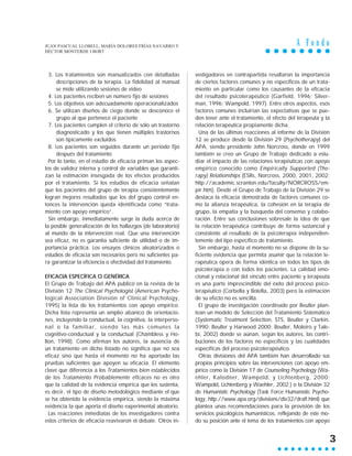 A F o n d o
3
3. Los tratamientos son manualizados con detalladas
descripciones de la terapia. La fidelidad al manual
se mide utilizando sesiones de video
4. Los pacientes reciben un número fijo de sesiones
5. Los objetivos son adecuadamente operacionalizados
6. Se utilizan diseños de ciego donde se desconoce el
grupo al que pertenece el paciente
7. Los pacientes cumplen el criterio de sólo un trastorno
diagnosticado y los que tienen múltiples trastornos
son típicamente excluidos
8. Los pacientes son seguidos durante un período fijo
después del tratamiento
Por lo tanto, en el estudio de eficacia priman los aspec-
tos de validez interna y control de variables que garanti-
zan la estimación insesgada de los efectos producidos
por el tratamiento. Si los estudios de eficacia señalan
que los pacientes del grupo de terapia consistentemente
logran mejores resultados que los del grupo control en-
tonces la intervención queda identificada como “trata-
miento con apoyo empírico”.
Sin embargo, inmediatamente surge la duda acerca de
la posible generalización de los hallazgos (de laboratorio)
al mundo de la intervención real. Que una intervención
sea eficaz, no es garantía suficiente de utilidad o de im-
portancia práctica. Los ensayos clínicos aleatorizados o
estudios de eficacia son necesarios pero no suficientes pa-
ra garantizar la eficiencia o efectividad del tratamiento.
EFICACIA ESPECÍFICA O GENÉRICA
El Grupo de Trabajo del APA publicó en la revista de la
División 12 The Clinical Psychologist (American Psycho-
logical Association División of Clinical Psychology,
1995) la lista de los tratamientos con apoyo empírico.
Dicha lista representa un amplio abanico de orientacio-
nes, incluyendo la conductual, la cognitiva, la interperso-
nal o la familiar, siendo las más comunes la
cognitivo-conductual y la conductual (Chambless y Ho-
llon, 1998). Como afirman los autores, la ausencia de
un tratamiento en dicho listado no significa que no sea
eficaz sino que hasta el momento no ha aportado las
pruebas suficientes que apoyen su eficacia. El elemento
clave que diferencia a los Tratamientos bien establecidos
de los Tratamiento Probablemente eficaces no es otro
que la calidad de la evidencia empírica que los sustenta,
es decir, el tipo de diseño metodológico mediante el que
se ha obtenido la evidencia empírica, siendo la máxima
evidencia la que aporta el diseño experimental aleatorio.
Las reacciones inmediatas de los investigadores contra
estos criterios de eficacia reavivaron el debate. Otros in-
vestigadores en contrapartida resaltaron la importancia
de ciertos factores comunes y no específicos de un trata-
miento en particular como los causantes de la eficacia
del resultado psicoterapéutico (Garfield, 1996; Silver-
man, 1996; Wampold, 1997). Entre otros aspectos, esos
factores comunes incluirían las expectativas que se pue-
den tener ante el tratamiento, el efecto del terapeuta y la
relación terapéutica propiamente dicha.
Una de las últimas reacciones al informe de la División
12 se produce desde la División 29 (Psychotherapy) del
APA, siendo presidente John Norcross, donde en 1999
también se creo un Grupo de Trabajo dedicado a estu-
diar el impacto de las relaciones terapéuticas con apoyo
empírico conocido como Empirically Supported (The-
rapy) Relationships (ESRs, Norcross, 2000, 2001, 2002;
http://academic.scranton.edu/faculty/NORCROSS/em-
pir.htm). Desde el Grupo de Trabajo de la División 29 se
destaca la eficacia demostrada de factores comunes co-
mo la alianza terapéutica, la cohesión en la terapia de
grupo, la empatía y la búsqueda del consenso y colabo-
ración. Entre sus conclusiones sobresale la idea de que
la relación terapéutica contribuye de forma sustancial y
consistente al resultado de la psicoterapia independien-
temente del tipo específico de tratamiento.
Sin embargo, hasta el momento no se dispone de la su-
ficiente evidencia que permita asumir que la relación te-
rapéutica opera de forma idéntica en todos los tipos de
psicoterapia o con todos los pacientes. La calidad emo-
cional y relacional del vínculo entre paciente y terapeuta
es una parte imprescindible del éxito del proceso psico-
terapéutico (Corbella y Botella, 2003) pero la estimación
de su efecto no es sencilla.
El grupo de investigación coordinado por Beutler plan-
tean un modelo de Selección del Tratamiento Sistemático
(Systematic Treatment Selection, STS, Beutler y Clarkin,
1990; Beutler y Harwood 2000; Beutler, Moleiro y Tale-
bi, 2002) donde se aúnan, según los autores, las contri-
buciones de los factores no específicos y las cualidades
específicas del proceso psicoterapéutico.
Otras divisiones del APA también han desarrollado sus
propios principios sobre las intervenciones con apoyo em-
pírico como la División 17 de Counseling Psychology (Wa-
ehler, Kalodner, Wampold, y Lichtenberg, 2000;
Wampold, Lichtenberg y Waehler, 2002;) o la División 32
de Humanistic Psychology (Task Force Humanistic Psycho-
logy, http://www.apa.org/divisions/div32/draft.html) que
plantea unas recomendaciones para la provisión de los
servicios psicológicos humanísticos, reflejando de este mo-
do su posición ante el tema de los tratamientos con apoyo
JUAN PASCUAL LLOBELL, MARÍA DOLORES FRÍAS NAVARRO Y
HÉCTOR MONTERDE I BORT
 