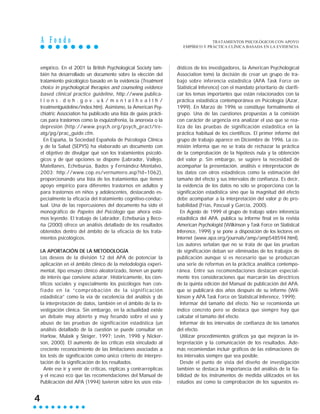 A F o n d o
4
empírico. En el 2001 la British Psychological Society tam-
bién ha desarrollado un documento sobre la elección del
tratamiento psicológico basado en la evidencia (Treatment
choice in psychological therapies and counseling evidence
based clinical practice guideline, http://www.publica-
t i o n s . d o h . g o v . u k / m e n t a l h e a l t h /
treatmentguideline/index.htm). Asimismo, la American Psy-
chiatric Association ha publicado una lista de guías prácti-
cas para trastornos como la esquizofrenia, la anorexia o la
depresión (http://www.psych.org/psych_pract/tre-
atg/pg/prac_guide.cfm.
En España, la Sociedad Española de Psicología Clínica
y de la Salud (SEPYS) ha elaborado un documento con
el objetivo de divulgar qué son los tratamientos psicoló-
gicos y de qué opciones se dispone (Labrador, Vallejo,
Matellanes, Echeburúa, Bados y Fernández-Montalvo,
2003; http://www.cop.es/vernumero.asp?id=1062),
proporcionando una lista de los tratamientos que tienen
apoyo empírico para diferentes trastornos en adultos y
para trastornos en niños y adolescentes, destacando es-
pecialmente la eficacia del tratamiento cognitivo-conduc-
tual. Una de las repercusiones del documento ha sido el
monográfico de Papeles del Psicólogo que ahora esta-
mos leyendo. El trabajo de Labrador, Echeburúa y Beco-
ña (2000) ofrece un análisis detallado de los resultados
obtenidos dentro del ámbito de la eficacia de los trata-
mientos psicológicos.
LA APORTACIÓN DE LA METODOLOGÍA
Los deseos de la división 12 del APA de potenciar la
aplicación en el ámbito clínico de la metodología experi-
mental, tipo ensayo clínico aleatorizado, tienen un punto
de interés que conviene aclarar. Históricamente, los cien-
tíficos sociales y especialmente los psicólogos han con-
fiado en la “comprobación de la significación
estadística” como la vía de excelencia del análisis y de
la interpretación de datos, también en el ámbito de la in-
vestigación clínica. Sin embargo, en la actualidad existe
un debate muy abierto y muy fecundo sobre el uso y
abuso de las pruebas de significación estadística (un
análisis detallado de la cuestión se puede consultar en
Harlow, Mulaik y Steiger, 1997; Levin, 1998 y Nicker-
son, 2000). El aumento de las críticas está vinculado al
creciente reconocimiento de las limitaciones asociadas a
los tests de significación como único criterio de interpre-
tación de la significación de los resultados.
Ante ese ir y venir de críticas, réplicas y contrarréplicas
y el escaso eco que las recomendaciones del Manual de
Publicación del APA (1994) tuvieron sobre los usos esta-
dísticos de los investigadores, la American Psychological
Association tomó la decisión de crear un grupo de tra-
bajo sobre inferencia estadística (APA Task Force on
Statistical Inference) con el mandato prioritario de clarifi-
car los temas importantes que están relacionados con la
práctica estadística contemporánea en Psicología (Azar,
1999). En Marzo de 1996 se constituye formalmente el
grupo. Una de las cuestiones propuestas a la comisión
con carácter de urgencia era analizar el uso que se rea-
liza de las pruebas de significación estadística en la
práctica habitual de los científicos. El primer informe del
grupo de trabajo aparece en Diciembre de 1996. La co-
misión informa que no se trata de rechazar la práctica
de la comprobación de la hipótesis nula y la obtención
del valor p. Sin embargo, se sugiere la necesidad de
acompañar la presentación, análisis e interpretación de
los datos con otros estadísticos como la estimación del
tamaño del efecto y sus intervalos de confianza. Es decir,
la evidencia de los datos no sólo se proporciona con la
significación estadística sino que la magnitud del efecto
debe acompañar a la interpretación del valor p de pro-
babilidad (Frías, Pascual y García, 2000).
En Agosto de 1999 el grupo de trabajo sobre inferencia
estadística del APA. publica su informe final en la revista
American Psychologist (Wilkinson y Task Force on Statistical
Inference, 1999) y se pone a disposición de los lectores en
Internet (www.apa.org/journals/amp/amp548594.html).
Los autores señalan que no se trata de que las pruebas
de significación deban ser eliminadas de los trabajos de
publicación aunque sí es necesario que se produzcan
una serie de reformas en la práctica analítica contempo-
ránea. Entre sus recomendaciones destacan especial-
mente tres consideraciones que marcarán las directrices
de la quinta edición del Manual de publicación del APA.
que se publicará dos años después de su informe (Wil-
kinson y APA Task Force on Statistical Inference, 1999):
Informar del tamaño del efecto. No se recomienda un
índice concreto pero se destaca que siempre hay que
calcular el tamaño del efecto.
Informar de los intervalos de confianza de los tamaños
del efecto.
Utilizar procedimientos gráficos ya que mejoran la in-
terpretación y la comunicación de los resultados. Ade-
más recomiendan incluir gráficos de las estimaciones de
los intervalos siempre que sea posible.
Desde el punto de vista del diseño de investigación
también se destaca la importancia del análisis de la fia-
bilidad de los instrumentos de medida utilizados en los
estudios así como la comprobación de los supuestos es-
TRATAMIENTOS PSICOLÓGICOS CON APOYO
EMPÍRICO Y PRÁCTICA CLÍNICA BASADA EN LA EVIDENCIA
 