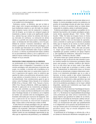 A F o n d o
5
tadísticos requeridos por la prueba empleada en el la fa-
se de análisis de la investigación.
Podríamos concluir, en definitiva, que por un lado se
debe elegir entre terapias psicológicas que tienen un
buen fundamento empírico y, por otro lado, los metodó-
logos proponen nuevas vías de evaluación y compara-
ción de terapias: ya no basta con comparar grupos de
tratamiento y obtener el valor p de significación estadís-
tica, además hay que estimar los tamaños del efecto y
sus intervalos de confianza. La estimación de dichos
efectos va a permitir otro nuevo avance metodológico, a
saber, la introducción del meta-análisis y con él la posi-
bilidad de construir “revisiones sistemáticas” sobre los
efectos cuantitativos de la intervención psicológica y de
las variables que interactúan con su eficacia. En definiti-
va, se cierra el bucle informativo sobre el que se sostiene
la ciencia: se informa al profesional del estatus científico
de sus procedimientos clínicos y con su aplicación se es-
tablecen nuevas evidencias que habrá que sistematizar e
integrar en lo ya conocido.
PSICOLOGÍA CLÍNICA BASADA EN LA EVIDENCIA
Los profesionales de la Psicología Clínica deben tomar
decisiones sobre el diagnóstico, el pronóstico o la inter-
vención psicológica más adecuada para el paciente que
acude a su consulta. La decisión ante el problema no es
fácil y la solución debe tener en cuenta tanto el juicio clí-
nico o experiencia del experto como la evidencia que
aportan los datos y las preferencias del paciente concre-
to que además se encuentra inmerso en un contexto so-
cial determinado. Estas consideraciones guían lo que se
conoce como Psicología Clínica Basada en la Evidencia
(PCBE) (Frías y Pascual, 2003; Frías, Pascual y García,
2002; Frías, Pascual y Monterde, 2004) cuyo objetivo es
difundir la aplicación de los tratamientos psicológicos
que han sido sometidos a prueba científica. Reciente-
mente se ha creado una lista de distribución en la rediris
sobre Psicología Basada en la Evidencia con el objetivo
de facilitar una conexión entre los investigadores y pro-
fesionales interesados por el proceso de búsqueda, aná-
lisis y aplicación de las mejores pruebas al caso
individual necesitado de intervención terapéutica
(http://www.rediris.es/list/info/psic-eviden.es.html).
El éxito final de la terapia psicológica está, por supuesto,
modulado por la adecuada relación terapéutica que se es-
tablezca con el paciente. Seleccionar el tratamiento psico-
lógico que ha demostrado su eficacia en situaciones de
máximo control con una metodología experimental no sig-
nifica que la experiencia del profesional y sus habilidades
para establecer una conexión con el paciente deban ser ol-
vidadas. La ciencia psicológica avanza con evidencias y la
práctica de la psicología necesita del saber hacer del pro-
fesional. La ciencia y la práctica tienen un mismo deseo:
comprender la conducta y aliviar el sufrimiento humano.
Problemas psicológicos y patologías susceptibles de tra-
tamiento hay muchos y las terapias psicológicas propia-
mente dichas abundan (Bergin, 1967; Herink, 1980;
Kazdin, 1986). Ni todas las terapias tienen el mismo
predicamento ni el mismo soporte empírico ni la misma
validación científica. Ante tal diversidad de aproxima-
ciones y teniendo en cuenta que la evidencia acumulada
indica que la mayoría de las teorías no tienen pruebas
científicas de sus efectos (Beutler, 2000; Beutler, Wi-
lliams, Wakefie y Entwistle, 1995), sólo cabe una postu-
ra, elegir aquel tratamiento psicológico que está
respaldado por pruebas científicas con apoyo empírico
y, ante igualdad de condiciones, seleccionar el más bre-
ve (Labrador, Echeburúa y Becoña, 2000).
Del mismo modo que cuando tomamos un medicamen-
to confiamos en que su eficacia ha sido sometida a prue-
ba científica también los tratamientos psicológicos deben
pasar unas pruebas y controles científicos que determi-
nen si es más eficaz que no hacer nada o que utilizar
otro tipo de terapia que en principio es menos o nada
eficaz. Evidentemente no deberíamos tomar un fármaco
de eficacia no demostrada y tampoco deberíamos some-
ternos a un tratamiento psicológico que no se sabe si
funciona, al menos cuando sí que existan tratamientos
alternativos de eficacia demostrada. El psicólogo es el
responsable de su formación y debe garantizar que está
preparado profesionalmente para abordar la interven-
ción de los problemas psicológicos con la mayor calidad
disponible, optando por tratamientos que hayan sido
contrastados científicamente.
El Código Ético de la American Psychological Associa-
tion (2003) y el Código Deontológico del Psicólogo (artí-
culos 17 y 18) destacan la responsabilidad del psicólogo
como profesional que debe ofrecer tratamientos con
apoyo empírico que garanticen la validez de sus efectos,
destacando la necesidad de formación continua del psi-
cólogo. La búsqueda de información válida, su lectura
crítica y la incorporación del saber que paulatinamente
se va adquiriendo con la práctica del profesional son ta-
reas que forman parte de la formación constante del es-
pecialista clínico. Hay un vínculo obligatorio entre
ciencia y profesión.
El profesional de la Psicología se enfrenta día a día a
un cúmulo de información difícilmente manejable que di-
JUAN PASCUAL LLOBELL, MARÍA DOLORES FRÍAS NAVARRO Y
HÉCTOR MONTERDE I BORT
 