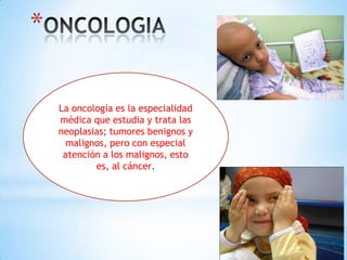 *
La oncología es la especialidad
médica que estudia y trata las
neoplasias; tumores benignos y
malignos, pero con especial
atención a los malignos, esto
es, al cáncer.
 