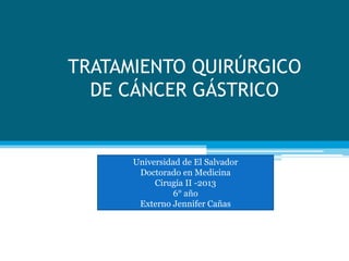 TRATAMIENTO QUIRÚRGICO 
DE CÁNCER GÁSTRICO 
Universidad de El Salvador 
Doctorado en Medicina 
Cirugía II -2013 
6° año 
Externo Jennifer Cañas 
 