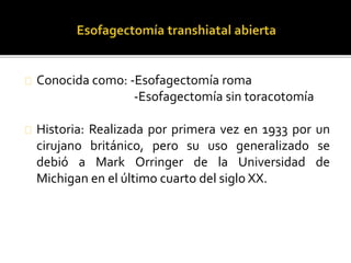 Conocida como: -Esofagectomía roma 
-Esofagectomía sin toracotomía 
Historia: Realizada por primera vez en 1933 por un 
cirujano británico, pero su uso generalizado se 
debió a Mark Orringer de la Universidad de 
Michigan en el último cuarto del siglo XX. 
 