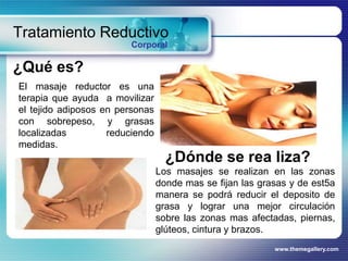 www.themegallery.com
Tratamiento Reductivo
Corporal
¿Qué es?
El masaje reductor es una
terapia que ayuda a movilizar
el tejido adiposos en personas
con sobrepeso, y grasas
localizadas reduciendo
medidas.
¿Dónde se rea liza?
Los masajes se realizan en las zonas
donde mas se fijan las grasas y de est5a
manera se podrá reducir el deposito de
grasa y lograr una mejor circulación
sobre las zonas mas afectadas, piernas,
glúteos, cintura y brazos.
 