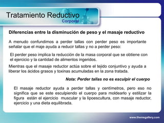 www.themegallery.com
Tratamiento Reductivo
Corporal
Diferencias entre la disminución de peso y el masaje reductivo
A menudo confundimos a perder tallas con perder peso es importante
señalar que el maje ayuda a reducir tallas y no a perder peso:
Nota: Perder tallas no es esculpir el cuerpo
El perder peso implica la reducción de la masa corporal que se obtiene con
el ejercicio y la cantidad de alimentos ingeridos.
Mientras que el masaje reductor actúa sobre el tejido conjuntivo y ayuda a
liberar los ácidos grasos y toxinas acumuladas en la zona tratada.
El masaje reductor ayuda a perder tallas y centímetros, pero eso no
significa que se este esculpiendo el cuerpo para moldearlo y estilizar la
figura están el ejercicio muscular y la lipoescultura, con masaje reductor,
ejercicio y una dieta equilibrada.
 