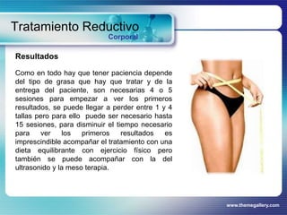 www.themegallery.com
Tratamiento Reductivo
Corporal
Resultados
Como en todo hay que tener paciencia depende
del tipo de grasa que hay que tratar y de la
entrega del paciente, son necesarias 4 o 5
sesiones para empezar a ver los primeros
resultados, se puede llegar a perder entre 1 y 4
tallas pero para ello puede ser necesario hasta
15 sesiones, para disminuir el tiempo necesario
para ver los primeros resultados es
imprescindible acompañar el tratamiento con una
dieta equilibrante con ejercicio físico pero
también se puede acompañar con la del
ultrasonido y la meso terapia.
 
