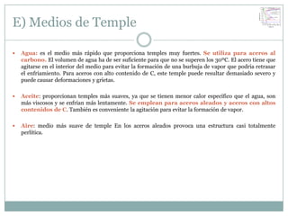 E) Medios de Temple

   Agua: es el medio más rápido que proporciona temples muy fuertes. Se utiliza para aceros al
    carbono. El volumen de agua ha de ser suficiente para que no se superen los 30ºC. El acero tiene que
    agitarse en el interior del medio para evitar la formación de una burbuja de vapor que podría retrasar
    el enfriamiento. Para aceros con alto contenido de C, este temple puede resultar demasiado severo y
    puede causar deformaciones y grietas.

   Aceite: proporcionan temples más suaves, ya que se tienen menor calor específico que el agua, son
    más viscosos y se enfrían más lentamente. Se emplean para aceros aleados y aceros con altos
    contenidos de C. También es conveniente la agitación para evitar la formación de vapor.

   Aire: medio más suave de temple En los aceros aleados provoca una estructura casi totalmente
    perlítica.
 