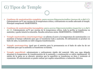 G) Tipos de Temple

   Continuo de austenización completa: para aceros hipoeuctectodies (menos de 0,89% C).
    Calentamiento 50ºC por encima de la temperatura crítica y enfriamiento en medio adecuado al temple.
    Principal componente MARTENSITA

   Continuo de austenización incompleta: para aceros hipereutectoides (superior a 0,89%
    de C). Calentamiento 50ºC por encima de la temperatura crítica, toda la perlita se transforma en
    austenita y queda intacta la cementita. Resulta estructura mixta: MARTENSITA+ CEMENTITA

   Temple martensítico (martempering): se calienta el acero a la temperatura de austenización y se
    mantiene el tiempo suficiente para que se transforme toda a austenita. El enfriamiento se produce en
    baño de sales, la austenita no sufre ninguna transformación.

   Temple austempering: igual que el anterior pero la permanencia en el baño de sales ha de ser
    suficiente para que la austenita se transforme en bainita.

   Temple superficial: calentamiento y enfriamiento rápido del material. Sólo una capa delgada
    alcanzará la temperatura de transformación de la austenita, a continuación se enfría rápidamente. El
    núcleo de la pieza no se alterará, mientras que la superficie se transforma en dura y resistente al
    rozamiento. El calentamiento se puede realizar por soplete oxiacetilénico o inducción eléctrica.
 
