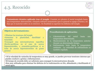 4.3. Recocido

  Tratamiento térmico aplicado tras el temple. Consiste en calentar el metal templado hasta
  una temperatura determinada y después enfriarlo lentamente (por lo general se apaga el horno y se
  deja que el material enfríe en su interior).. Su finalidad es suprimir los defectos del temple.


Objetivos del tratamiento:
                                                      Procedimiento de aplicación:
• Eliminar las tensiones del temple
                                                      1.   Calentamiento del metal hasta una
•Aumentar la plasticidad, ductilidad y
                                                           temperatura determinada.
tenacidad.
                                                      2.   Mantenimiento de la temperatura anterior
•Conseguir una mircroestructura específica
                                                           durante un determinado tiempo.
(ferrito-perlíticas en el caso de aceros
                                                      3.   Enfriamiento lento hasta la temperatura
hipoeutectoides, o cementito-perlíticas si se
                                                           ambiente . La velocidad de enfriamiento es
trata de aceros hipereutectoides de grano
                                                           también regulada.
grueso)


 • Si la velocidad de variación de temperatura es muy grande, se pueden provocar tensiones internas que
 pueden conducir a grietas y deformaciones.
 •El tiempo de recocido debe ser suficiente para conseguir la microestructura deseada
 •Son muy utilizados para eliminar los defectos de la conformación en frío, ablandando y ductilizando el
 metal agrio.
 