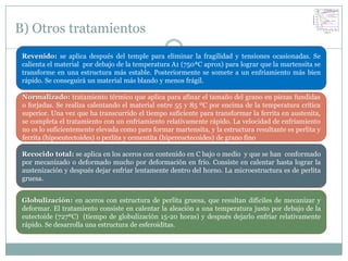 B) Otros tratamientos
 Revenido: se aplica después del temple para eliminar la fragilidad y tensiones ocasionadas. Se
 calienta el material por debajo de la temperatura A1 (750ªC aprox) para lograr que la martensita se
 transforme en una estructura más estable. Posteriormente se somete a un enfriamiento más bien
 rápido. Se conseguirá un material más blando y menos frágil.

 Normalizado: tratamiento térmico que aplica para afinar el tamaño del grano en piezas fundidas
 o forjadas. Se realiza calentando el material entre 55 y 85 ºC por encima de la temperatura crítica
 superior. Una vez que ha transcurrido el tiempo suficiente para transformar la ferrita en austenita,
 se completa el tratamiento con un enfriamiento relativamente rápido. La velocidad de enfriamiento
 no es lo suficientemente elevada como para formar martensita, y la estructura resultante es perlita y
 ferrita (hipoeutectoides) o perlita y cementita (hipereuctecoides) de grano fino

 Recocido total: se aplica en los aceros con contenido en C bajo o medio y que se han conformado
 por mecanizado o deformado mucho por deformación en frío. Consiste en calentar hasta lograr la
 austenización y después dejar enfriar lentamente dentro del horno. La microestructura es de perlita
 gruesa.


 Globulización: en aceros con estructura de perlita gruesa, que resultan difíciles de mecanizar y
 deformar. El tratamiento consiste en calentar la aleación a una temperatura justo por debajo de la
 eutectoide (727ºC) (tiempo de globulización 15-20 horas) y después dejarlo enfriar relativamente
 rápido. Se desarrolla una estructura de esferoiditas.
 