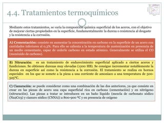4.4. Tratamientos termoquímicos
Mediante estos tratamientos, se varía la composición química superficial de los aceros, con el objetivo
de mejorar ciertas propiedades en la superficie, fundamentalmente la dureza o resistencia al desgaste
y la resistencia a la corrosión.

A) Cementación: consiste en aumentar la concentración en carbono en la superficie de un acero con
cantidades inferiores al 0,3%. Para ello se calienta a la temperatura de austenización en presencia de
un medio cementante, capaz de cederle carbono en estado atómico. Generalmente se utiliza el CO
(monóxido de carbono).

B) Nitruración: es un tratamiento de endurecimiento superficial aplicado a ciertos aceros y
fundiciones. Se obtienen durezas muy elevadas (1200 HB). Se consigue incrementar notablemente la
dureza en superficie así como la resistencia a la corrosión. El tratamiento se realiza en hornos
especiales en los que se somete a la pieza a una corriente de amoniaco a una temperatura de 500-
525ºC.

C) Cianuración: se puede considerar como una combinación de las dos anteriores, ya que consiste en
crear en las piezas de acero una capa superficial rica en carbono (cementación) y en nitrógeno
(nitruración). Las piezas a tratar se introducen en un baño líquido (mezcla de carbonato sódico
(Na2C03) y cianuro sódico (CNNA)) a 800-900 ºC y en presencia de oxígeno
 