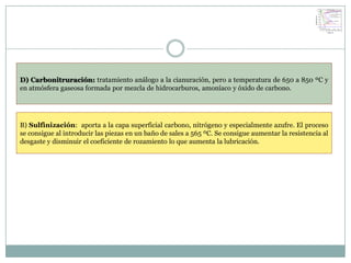 D) Carbonitruración: tratamiento análogo a la cianuración, pero a temperatura de 650 a 850 ºC y
en atmósfera gaseosa formada por mezcla de hidrocarburos, amoníaco y óxido de carbono.




B) Sulfinización: aporta a la capa superficial carbono, nitrógeno y especialmente azufre. El proceso
se consigue al introducir las piezas en un baño de sales a 565 ºC. Se consigue aumentar la resistencia al
desgaste y disminuir el coeficiente de rozamiento lo que aumenta la lubricación.
 