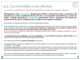 4.5. La corrosión y sus efectos
La corrosión es el deterioro lento de un material por acción de un agente exterior.

Distinguimos entre corrrosión (propiamente dicha)= destrucción lenta y progresiva del
material por acción combinada del O2 del aire y la humedad (atmosférica) o acción de
ácidos y álcalis (quuímica) y oxidación= destrucción lenta y progresiva del metal por
acción del O2 de aire en ambiente seco y cálido u otros agentes oxidantes.

El O2 del aire es el causante del deterioro ya el N2 es prácticamente inactivo.

¿Qué entendemos por oxidación?. Los átomos metálicos pierden electrones, por tanto se convierten en iones positivos
ya que pierden sus electrones de valencia. El elemento oxidante por excelencia es el O2, aunque también actúan
el Cl2, S, H2, Br2. los óxidos de azufre (SO2 y SO3) y de carbono (CO y CO2)
La zona en la que se produce la oxidación se denomina ánodo, por lo que la oxidación también se conoce
como reacción anódica.

La reacción inversa a la oxidación se denomina reducción y la zona donde tiene lugar se llama cátodo. En la
reducción se toman electrones de la oxidación (ganancia electrónica).

En el deterioro de materiales, podemos distinguir dos procesos:

La oxidación directa resulta de la combinación de los átomos metálicos con los de la sustancia agresiva. Por ejemplo: 2Fe
+022 Fe0       Fe + SFeS
La corrosión electroquímica se origina por la presencia de pilas electroquímicas en las que el metal actúa como ánodo (cede
electrones y los átomos del metal pasan a ser iones positivos o cationes) y por tanto se disuelve. Este tipo de corrosión exige
la presencia de ambientes acuosos y, en general, con medios de conductividad electrolítica.

En el caso de la oxidación directa, toda la superficie metálica es afectada prácticamente por igual. En cambio, en las piezas
que sufren corrosión electroquímica, solamente son afectadas las áreas anódicas, pero no las catódicas.
 
