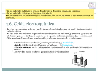 •En los materiales metálicos, el proceso de deterioro se denomina oxidación y corrosión.
•En los materiales polímeros se denomina degradación
•En los cerámicos las condiciones para el deterioro han de ser extremas, y hablaremos también de
corrosión.


4.6. Celda electroquímica.
La celda electroquímica se forma cuando dos metales se introducen en un medio liquido conductor
de la electricidad
En una celda electroquímica se produce oxidación (pérdida de electrones) y reducción (ganancia de
electrones) que puede dar lugar a corrosión electroquímica o electrodepositación (casos particulares)
Si introducimos dos metales en una disolución, tendremos una celda electroquímica con:

        •Cátodo: recibe los electrones (formado por aniones (-)). Reducción.
        •Ánodo: cede los electrones (formado por cationes (+)). Oxidación.
        •Circuito externo: ánodo y cátodo deben estar conectados para que los electrones puedan
        circular.
        •Electrólito: medio conductor que completa el circuito (líquido)
 