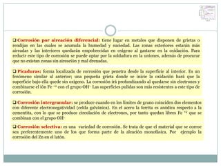  Corrosión por aireación diferencial: tiene lugar en metales que disponen de grietas o
rendijas en las cuales se acumula la humedad y suciedad. Las zonas exteriores estarán más
aireadas y las interiores quedarán empobrecidas en oxígeno al gastarse en la oxidación. Para
reducir este tipo de corrosión se puede optar por la soldadura en la uniones, además de procurar
que no existan zonas sin aireación y mal drenadas.

 Picaduras: forma localizada de corrosión que penetra desde la superficie al interior. Es un
fenómeno similar al anterior; una pequeña grieta donde se inicie la oxidación hará que la
superficie bajo ella quede sin oxígeno. La corrosión irá profundizando al quedarse sin electrones y
combinarse el ión Fe +2 con el grupo OH-. Las superficies pulidas son más resistentes a este tipo de
corrosión.

 Corrosión intergranular: se produce cuando en los límites de grano coinciden dos elementos
con diferente electronegatividad (celda galvánica). En el acero la ferrita es anódica respecto a la
cementita, con lo que se produce circulación de electrones, por tanto quedan libres Fe +2 que se
combinan con el grupo OH-.

 Corrosión selectiva: es una variedad de corrosión. Se trata de que el material que se corroe
sea preferentemente uno de los que forma parte de la aleación monofásica. Por ejemplo la
corrosión del Zn en el latón.
 