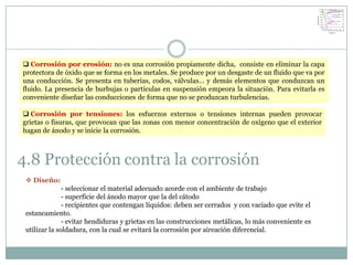  Corrosión por erosión: no es una corrosión propiamente dicha, consiste en eliminar la capa
protectora de óxido que se forma en los metales. Se produce por un desgaste de un fluido que va por
una conducción. Se presenta en tuberías, codos, válvulas… y demás elementos que conduzcan un
fluido. La presencia de burbujas o partículas en suspensión empeora la situación. Para evitarla es
conveniente diseñar las conducciones de forma que no se produzcan turbulencias.

 Corrosión por tensiones: los esfuerzos externos o tensiones internas pueden provocar
grietas o fisuras, que provocan que las zonas con menor concentración de oxígeno que el exterior
hagan de ánodo y se inicie la corrosión.



4.8 Protección contra la corrosión
  Diseño:
               - seleccionar el material adecuado acorde con el ambiente de trabajo
               - superficie del ánodo mayor que la del cátodo
               - recipientes que contengan líquidos: deben ser cerrados y con vaciado que evite el
 estancamiento.
               - evitar hendiduras y grietas en las construcciones metálicas, lo más conveniente es
 utilizar la soldadura, con la cual se evitará la corrosión por aireación diferencial.
 