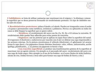  Inhibidores: se trata de utilizar sustancias que reaccionan con el oxígeno y lo eliminan o atacan
la superficie que se desea preservar formando un recubrimiento protector. Un tipo de inhibidor son
las sales de cromo

 Recubrimientos protectores: aíslan el ánodo y el cátodo. Pueden ser temporales como el aceite
y la grasa o permanentes como metálicos, cerámicos y polímeros. Previa a su aplicación en todos los
casos se debe limpiar la superficie que se quiere cubrir.
             - Metálicos: el recubrimiento del acero con Sn, Cu, Ni, Zn o Cd retrasa la corrosión. El
recubrimiento debe quedar bien adherido para evitar puntos de corrosión.
             - Orgánicos: son las pinturas que se aplican en capas finas sobre la superficie del metal.
Al evaporarse el disolvente y endurecerse por reacción con el aire se obtiene una capa impermeable a
las acciones externas. En la pintura encontramos el vehículo (disolvente), el aglutinante (al secarse
forma la capa dura) y los pigmentos (tienen distintas funciones: color, relleno, anticorrosión, acción
ignífuga, plastificantes,…). La pintura sin pigmente es barniz o laca.
             - Con reacción superficial: se produce una transformación química de la superficie al
reaccionar con un agente externo. Un ejemplo es el pavonado del acero: recubrimiento del acero con
una capa de óxido negro. Otro ejemplo es el uso de los fosfatos en el acero (baños de ácido fosfórico,
nitrato de cinc, fosfato ferroso y otras sales para formar una capa de fosfato de hierro y cinc.)
 