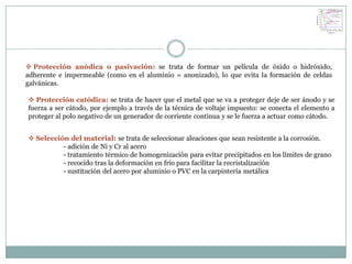  Protección anódica o pasivación: se trata de formar un película de óxido o hidróxido,
adherente e impermeable (como en el aluminio = anonizado), lo que evita la formación de celdas
galvánicas.

 Protección catódica: se trata de hacer que el metal que se va a proteger deje de ser ánodo y se
fuerza a ser cátodo, por ejemplo a través de la técnica de voltaje impuesto: se conecta el elemento a
proteger al polo negativo de un generador de corriente continua y se le fuerza a actuar como cátodo.


 Selección del material: se trata de seleccionar aleaciones que sean resistente a la corrosión.
          - adición de Ni y Cr al acero
          - tratamiento térmico de homogenización para evitar precipitados en los límites de grano
          - recocido tras la deformación en frío para facilitar la recristalización
          - sustitución del acero por aluminio o PVC en la carpintería metálica
 