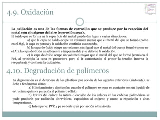 4.9. Oxidación

 La oxidación es una de las formas de corrosión que se produce por la reacción del
 metal con el oxigeno del aire (corrosión seca).
 El óxido que se forma en la superficie del metal puede dar lugar a varias situaciones:
               a) que la capa de óxido ocupe un volumen menor que el metal del que se formó (como
 en el Mg), la capa es porosa y la oxidación continúa avanzando.
               b) la capa de óxido ocupe un volumen casi igual que el metal del que se formó (como en
 el Al), la capa de óxido es adherente e impermeable y se detiene la oxidación.
               c) la capa de óxido ocupe un volumen mayor que el metal del que se formó (como en el
 Fe), al principio la capa es protectora pero al ir aumentando el grosor la tensión interna la
 resquebraja y continúa la oxidación.


4.10. Degradación de polímeros
 La degradación es el deterioro de los plásticos por acción de los agentes exteriores (ambiente), se
 debe a fenómenos como:
             a) Hinchamiento y disolución: cuando el polímero se pone en contacto con un líquido de
 estructura química parecida al polímero sólido.
             b) Rotura del enlace: la rotura o escisión de los enlaces en las cadenas poliméricas se
 pude producir por radiación ultravioleta, exposición al oxígeno y ozono o exposición a altas
 temperaturas.
             c) Intemperie: PVC y pe se destruyen por acción ultravioleta.
 