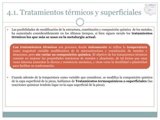 4.1. Tratamientos térmicos y superficiales

   Las posibilidades de modificación de la estructura, constitución y composición química de los metales,
    ha aumentado considerablemente en los últimos tiempos, si bien siguen siendo los tratamientos
    térmicos los que más se usan en la metalurgia actual.


    Los tratamientos térmicos son procesos donde únicamente se utiliza la temperatura
    como magnitud variable modificadora de la microestructura y constitución de metales y
    aleaciones, pero sin variar su composición química. El objetivo de los tratamientos térmicos
    consiste en mejorar las propiedades mecánicas de metales y aleaciones, de tal forma que unas
    veces interesa aumentar la dureza y resistencia mecánica, y otras veces la ductilidad o plasticidad
    para facilitar su conformación.


   Cuando además de la temperatura como variable que considerar, se modifica la composición química
    de la capa superficial de la pieza, hablamos de Tratamientos termoquímicos o superficiales (las
    reacciones químicas tendrán lugar en la capa superficial de la pieza).
 
