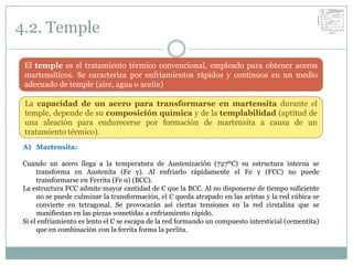 4.2. Temple

 El temple es el tratamiento térmico convencional, empleado para obtener aceros
 martensíticos. Se caracteriza por enfriamientos rápidos y continuos en un medio
 adecuado de temple (aire, agua o aceite)

 La capacidad de un acero para transformarse en martensita durante el
 temple, depende de su composición química y de la templabilidad (aptitud de
 una aleación para endurecerse por formación de martensita a causa de un
 tratamiento térmico).
A) Martensita:

Cuando un acero llega a la temperatura de Austenización (727ºC) su estructura interna se
     transforma en Austenita (Fe γ). Al enfriarlo rápidamente el Fe γ (FCC) no puede
     transformarse en Ferrita (Fe α) (BCC).
La estructura FCC admite mayor cantidad de C que la BCC. Al no disponerse de tiempo suficiente
     no se puede culminar la transformación, el C queda atrapado en las aristas y la red cúbica se
     convierte en tetragonal. Se provocarán así ciertas tensiones en la red cirstalina que se
     manifiestan en las piezas sometidas a enfriamiento rápido.
Si el enfriamiento es lento el C se escapa de la red formando un compuesto intersticial (cementita)
     que en combinación con la ferrita forma la perlita.
 