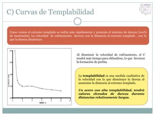 C) Curvas de Templabilidad

Como vemos el extremo templado se enfría más rápidamente y presenta el máximo de dureza (100%
de martensita). La velocidad de enfriamiento decrece con la distancia al extremo templado , con lo
que la dureza disminuye.




                                               Al disminuir la velocidad de enfriamiento, el C
                                               tendrá más tiempo para difundirse, lo que favorece
                                               la formación de perlita.



                                                 La templabilidad es una medida cualitativa de
                                                 la velocidad con la que disminuye la dureza al
                                                 aumentar la distancia al extremo templado.

                                                 Un acero con alta templabilidad, tendrá
                                                 valores elevados de dureza durante
                                                 distancias relativamente largas.
 